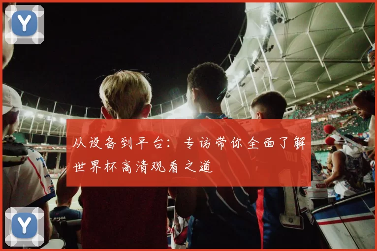 从设备到平台:专访带你全面了解世界杯高清观看之道