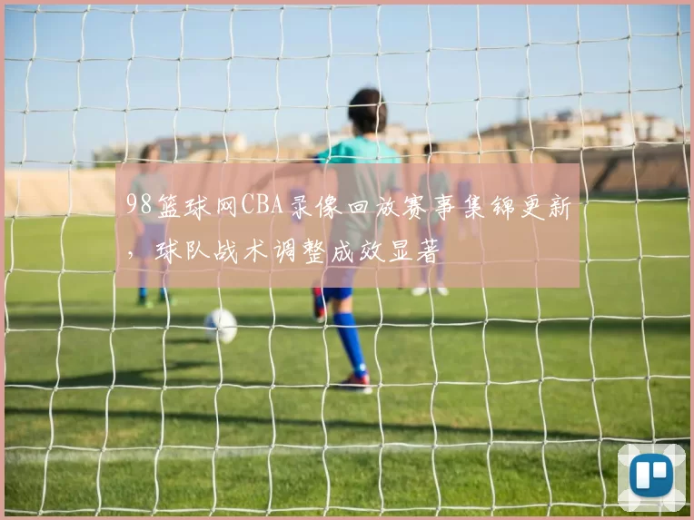 98篮球网CBA录像回放赛事集锦更新，球队战术调整成效显著