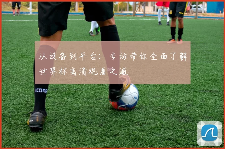 从设备到平台:专访带你全面了解世界杯高清观看之道