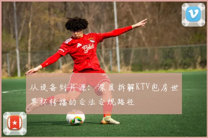 从设备到片源:深度拆解KTV包房世界杯转播的合法合规路径