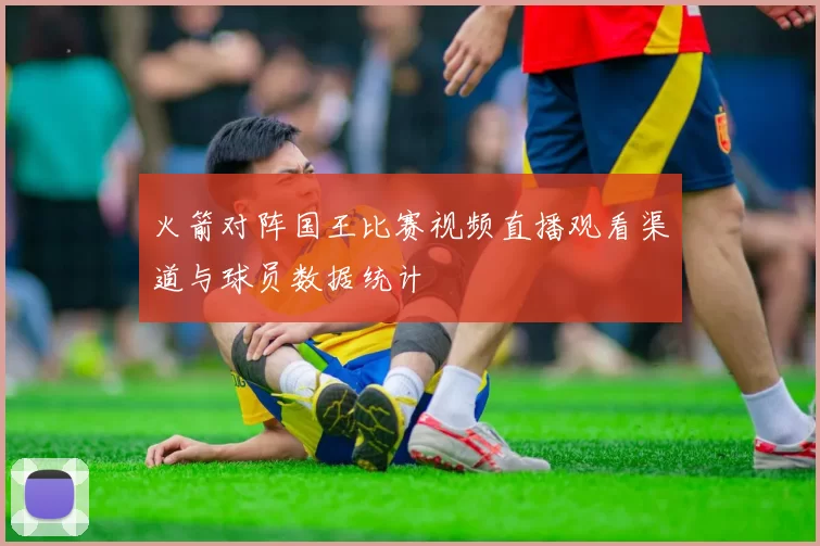 火箭对阵国王比赛视频直播观看渠道与球员数据统计