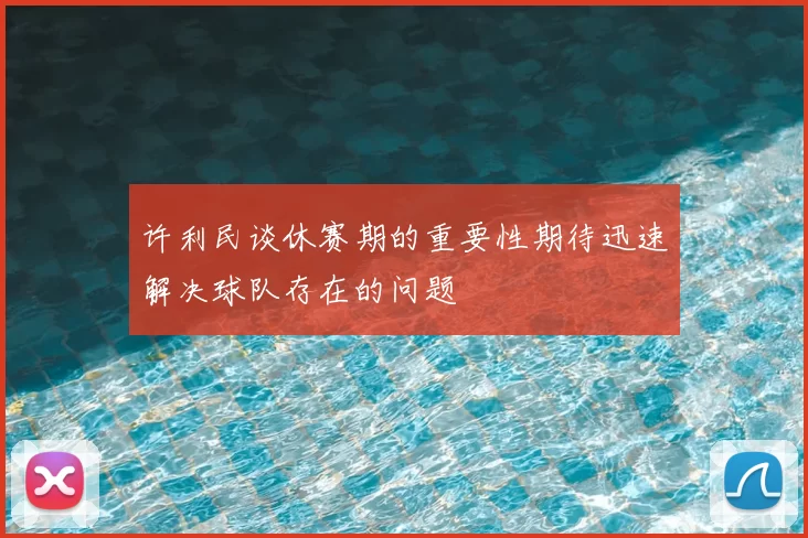 许利民谈休赛期的重要性期待迅速解决球队存在的问题