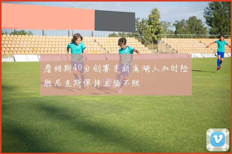 詹姆斯40分创赛季新高湖人加时险胜尼克斯保持主场不败