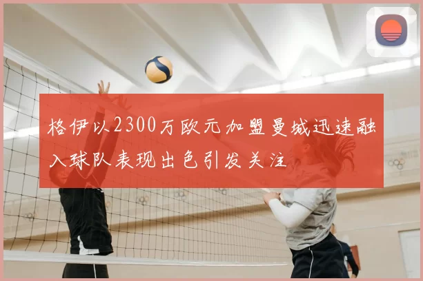 格伊以2300万欧元加盟曼城迅速融入球队表现出色引发关注