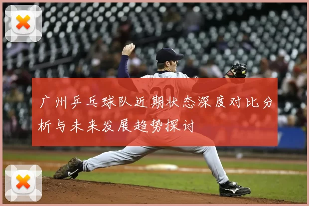 广州乒乓球队近期状态深度对比分析与未来发展趋势探讨
