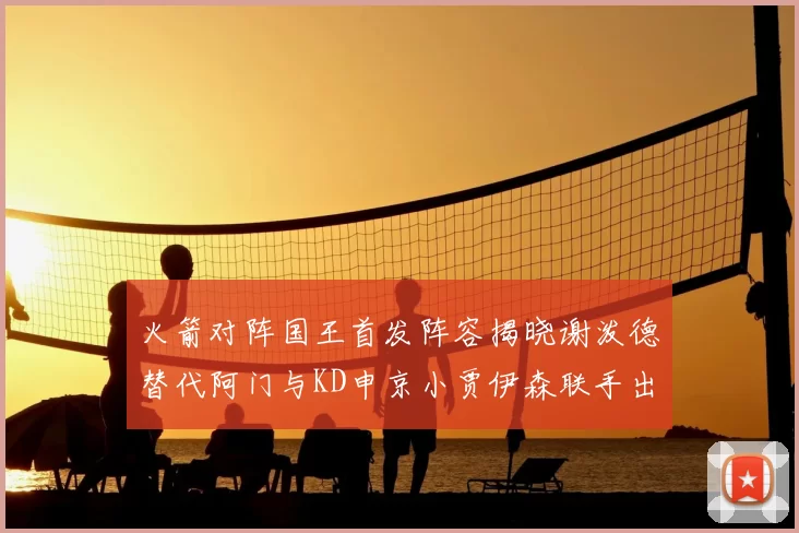 火箭对阵国王首发阵容揭晓谢泼德替代阿门与KD申京小贾伊森联手出战
