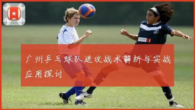 广州乒乓球队进攻战术解析与实战应用探讨