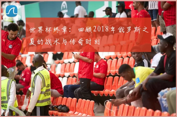 世界杯终章：回顾2018年俄罗斯之夏的战术与传奇时刻