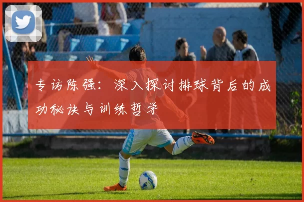 专访陈强：深入探讨排球背后的成功秘诀与训练哲学