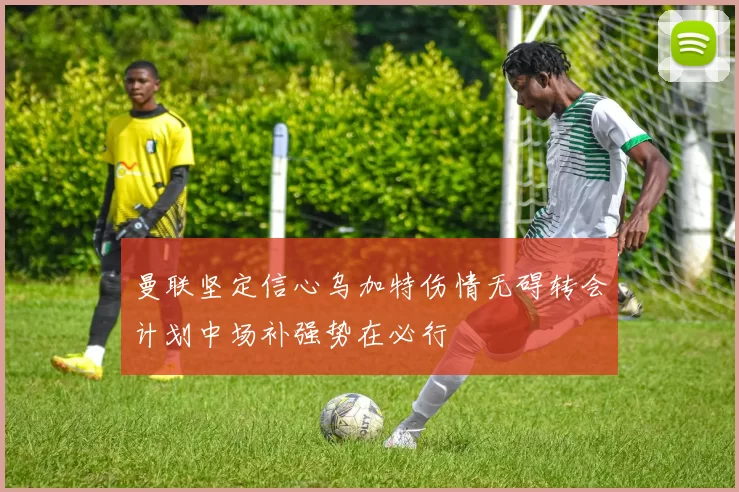 曼联坚定信心乌加特伤情无碍转会计划中场补强势在必行