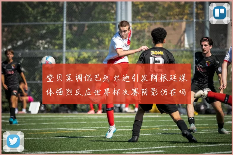 登贝莱调侃巴列尔迪引发阿根廷媒体强烈反应世界杯决赛阴影仍在吗