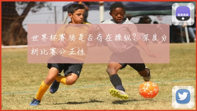世界杯赛场是否存在操纵?深度分析比赛公正性