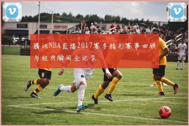 腾讯NBA直播2017赛季精彩赛事回顾与经典瞬间全记录