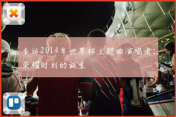 专访2014年世界杯主题曲演唱者:荣耀时刻的诞生