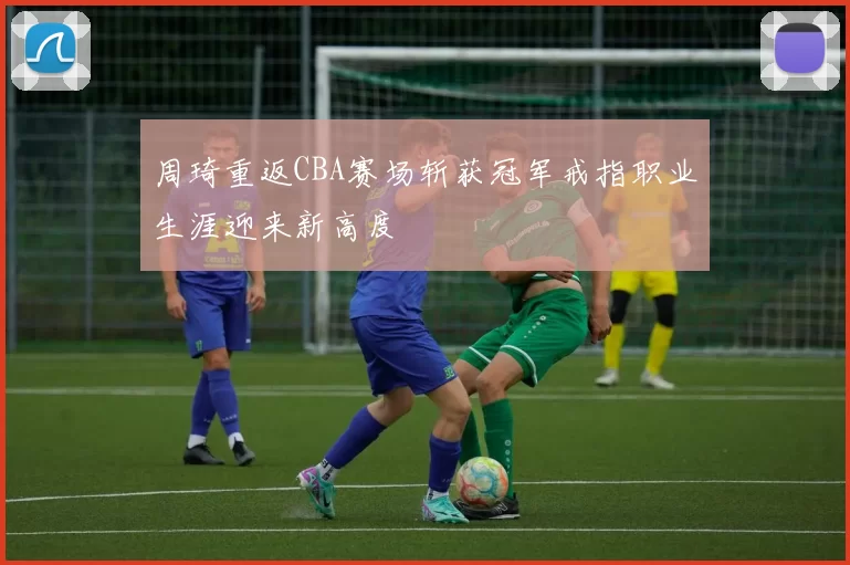 周琦重返CBA赛场斩获冠军戒指职业生涯迎来新高度