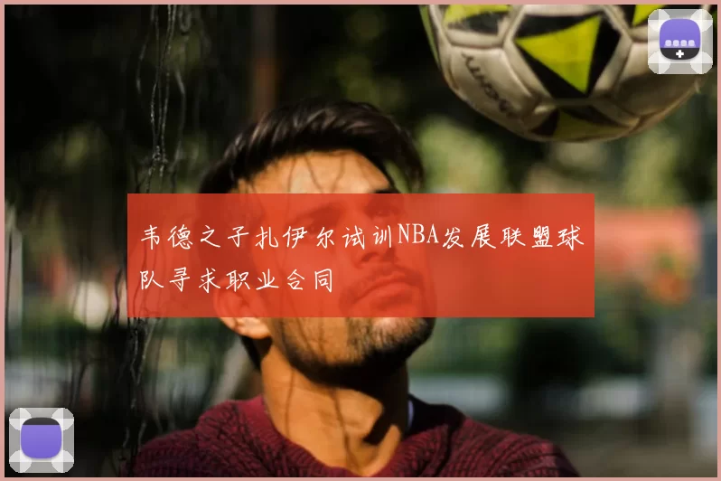 韦德之子扎伊尔试训NBA发展联盟球队寻求职业合同