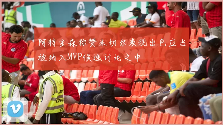 阿特金森称赞米切尔表现出色应当被纳入MVP候选讨论之中