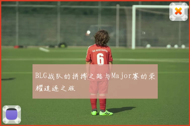 BLG战队的拼搏之路与Major赛的荣耀追逐之旅