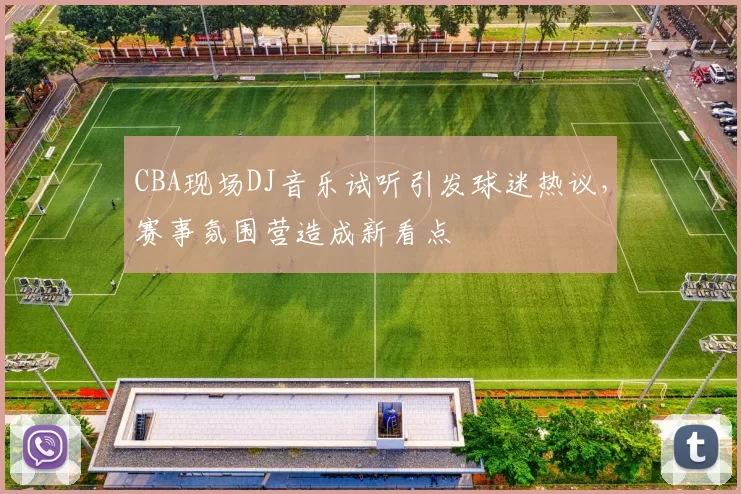 CBA现场DJ音乐试听引发球迷热议，赛事氛围营造成新看点