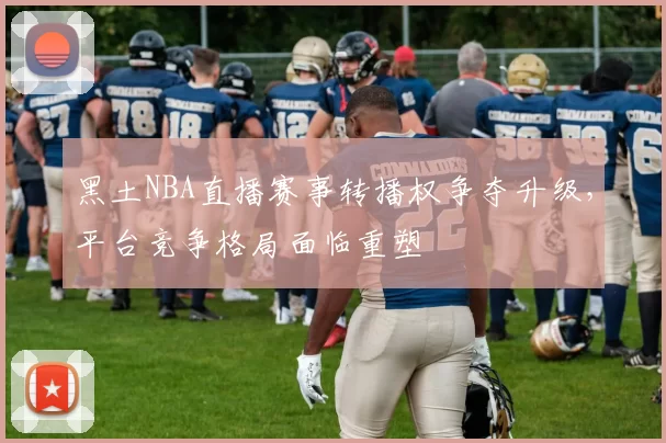 黑土NBA直播赛事转播权争夺升级,平台竞争格局面临重塑