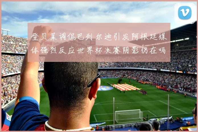 登贝莱调侃巴列尔迪引发阿根廷媒体强烈反应世界杯决赛阴影仍在吗