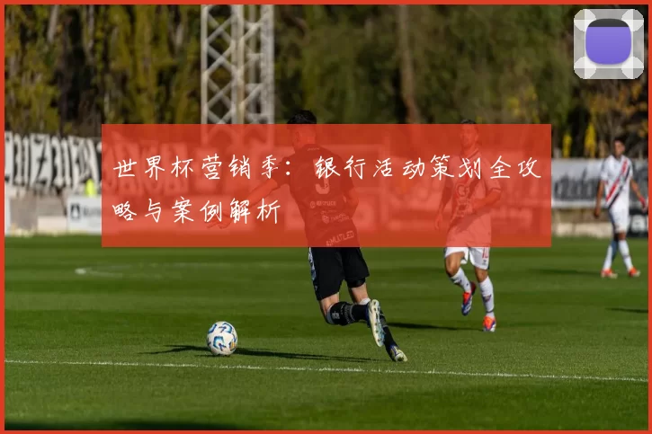 世界杯营销季：银行活动策划全攻略与案例解析
