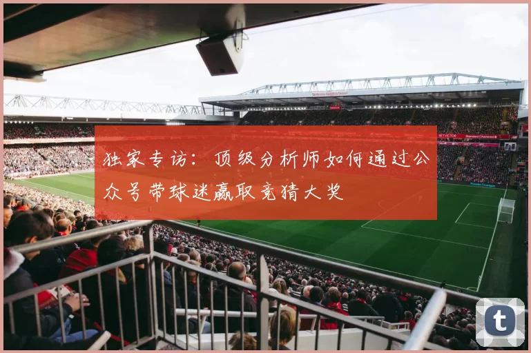 独家专访:顶级分析师如何通过公众号带球迷赢取竞猜大奖