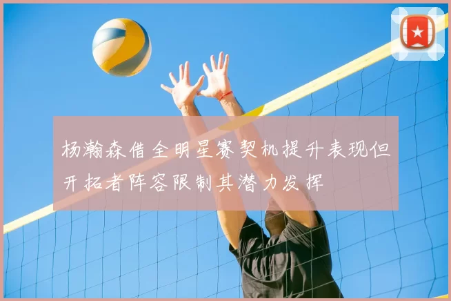 杨瀚森借全明星赛契机提升表现但开拓者阵容限制其潜力发挥