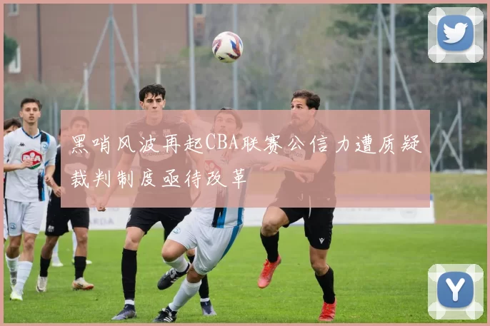 黑哨风波再起CBA联赛公信力遭质疑裁判制度亟待改革