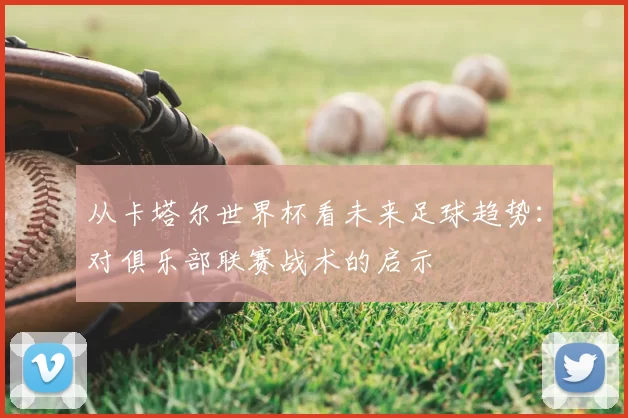 从卡塔尔世界杯看未来足球趋势:对俱乐部联赛战术的启示