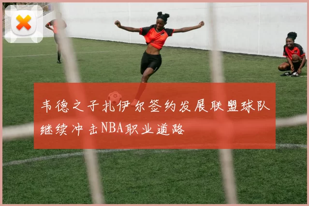 韦德之子扎伊尔签约发展联盟球队继续冲击NBA职业道路