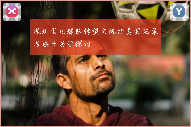 深圳羽毛球队转型之路的真实记录与成长历程探讨