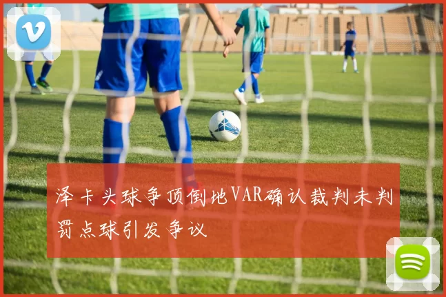 泽卡头球争顶倒地VAR确认裁判未判罚点球引发争议