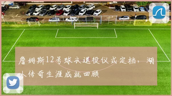 詹姆斯12号球衣退役仪式定档，湖人传奇生涯成就回顾