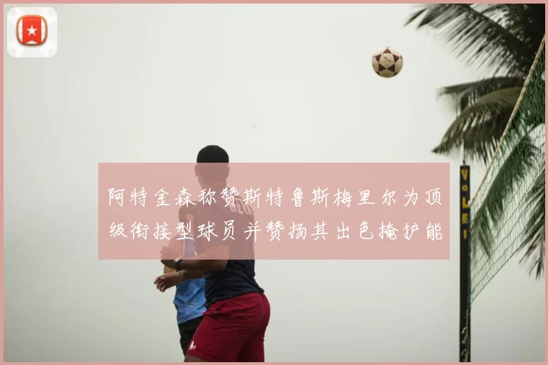 阿特金森称赞斯特鲁斯梅里尔为顶级衔接型球员并赞扬其出色掩护能力