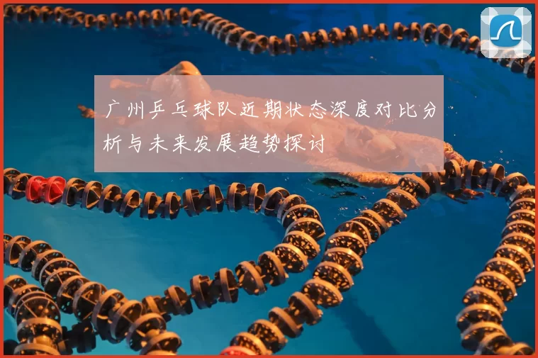 广州乒乓球队近期状态深度对比分析与未来发展趋势探讨