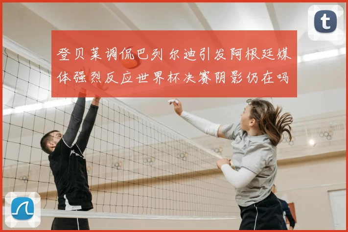 登贝莱调侃巴列尔迪引发阿根廷媒体强烈反应世界杯决赛阴影仍在吗