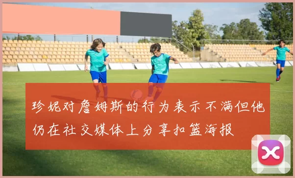 珍妮对詹姆斯的行为表示不满但他仍在社交媒体上分享扣篮海报
