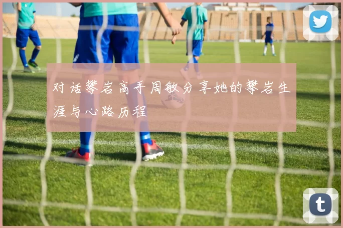 对话攀岩高手周敏分享她的攀岩生涯与心路历程