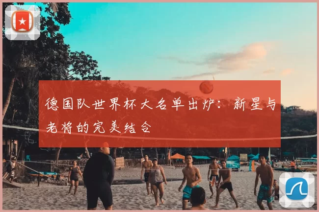 德国队世界杯大名单出炉:新星与老将的完美结合