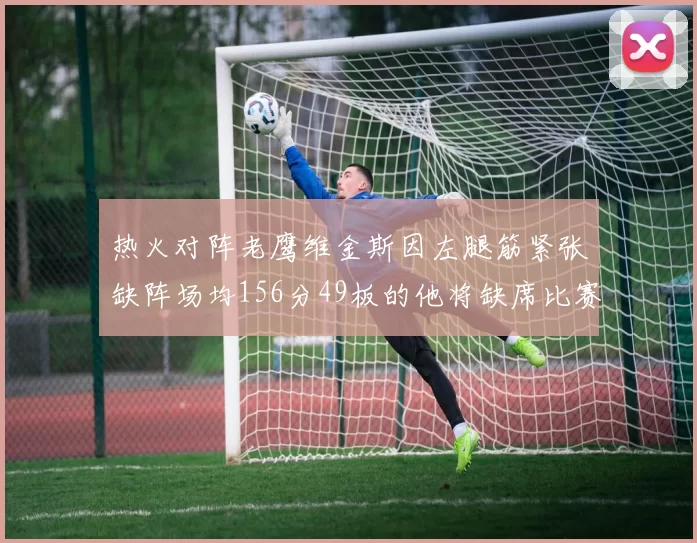 热火对阵老鹰维金斯因左腿筋紧张缺阵场均156分49板的他将缺席比赛