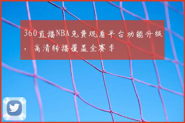 360直播NBA免费观看平台功能升级，高清转播覆盖全赛季