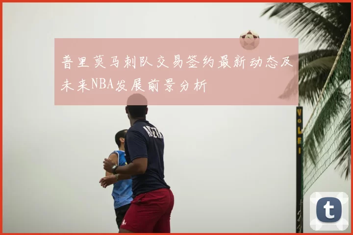 普里莫马刺队交易签约最新动态及未来NBA发展前景分析